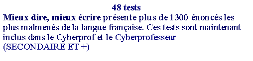 Zone de Texte: 48 testsMieux dire, mieux écrire présente plus de 1300 énoncés les plus malmenés de la langue française. Ces tests sont maintenant inclus dans le Cyberprof et le Cyberprofesseur(SECONDAIRE ET +) 