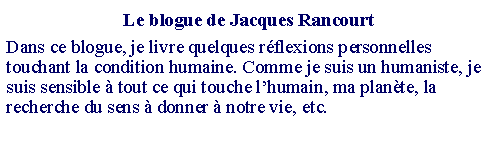 Zone de Texte: Le blogue de Jacques RancourtDans ce blogue, je livre quelques réflexions personnelles touchant la condition humaine. Comme je suis un humaniste, je suis sensible à tout ce qui touche l’humain, ma planète, la recherche du sens à donner à notre vie, etc.