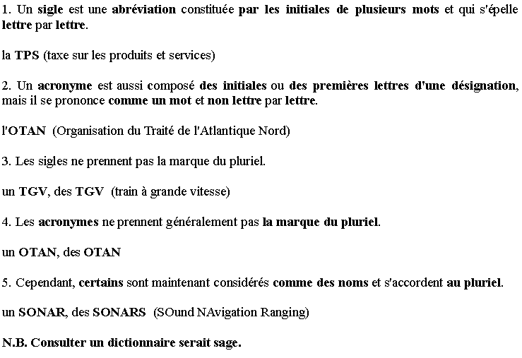 Zone de Texte: 1. Un sigle est une abr�viation constitu�e par les initiales de plusieurs mots et qui s'�pelle lettre par lettre. 
la TPS (taxe sur les produits et services)
2. Un acronyme est aussi compos� des initiales ou des premi�res lettres d'une d�signation, mais il se prononce comme un mot et non lettre par lettre. 
l'OTAN  (Organisation du Trait� de l'Atlantique Nord)
3. Les sigles ne prennent pas la marque du pluriel.
un TGV, des TGV  (train � grande vitesse)
4. Les acronymes ne prennent g�n�ralement pas la marque du pluriel.
un OTAN, des OTAN 
5. Cependant, certains sont maintenant consid�r�s comme des noms et s'accordent au pluriel.
un SONAR, des SONARS  (SOund NAvigation Ranging)
N.B. Consulter un dictionnaire serait sage.