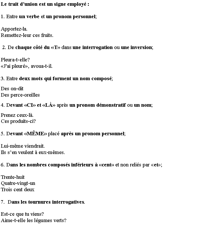 Zone de Texte: Le trait d�union est un signe employ�: 
1. Entre un verbe et un pronom personnel;
Apportez-la.     Remettez-leur ces fruits.
 2. De chaque c�t� du �T� dans une interrogation ou une inversion;
Pleura-t-elle?   �J'ai pleur�, avoua-t-il.
3. Entre deux mots qui forment un nom compos�;
Des on-dit        Des perce-oreilles 
4. Devant �CI� et �L�� apr�s un pronom d�monstratif ou un nom;
Prenez ceux-l�.   Ces produits-ci? 
5. Devant �M�ME� plac� apr�s un pronom personnel;
Lui-m�me viendrait.  Ils s�en veulent � eux-m�mes.
6. Dans les nombres compos�s inf�rieurs � �cent� et non reli�s par �et�;  
Trente-huit   Quatre-vingt-un   Trois cent deux  
7.  Dans les tournures interrogatives.
Est-ce que tu viens?  Aime-t-elle les l�gumes verts?