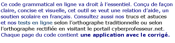 Zone de Texte: Ce code grammatical en ligne va droit � l�essentiel. Con�u de fa�on claire, concise et visuelle, cet outil se veut une relation d�aide, un soutien scolaire en fran�ais. Consultez aussi nos trucs et astuces et nos tests en ligne selon l�orthographe traditionnelle ou selon l�orthographe rectifi�e en visitant le portail cyberprofesseur.net. Chaque page du code contient une application avec le corrig�.