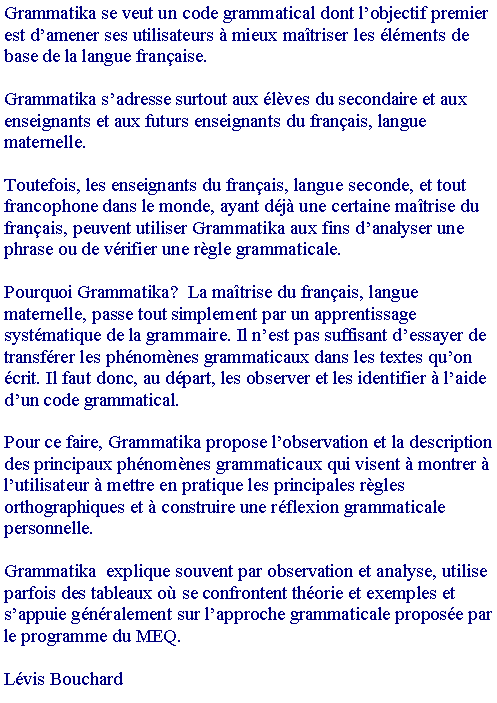 Zone de Texte: Grammatika se veut un code grammatical dont l�objectif premier est d�amener ses utilisateurs � mieux ma�triser les �l�ments de base de la langue fran�aise.
Grammatika s�adresse surtout aux �l�ves du secondaire et aux enseignants et aux futurs enseignants du fran�ais, langue maternelle.
Toutefois, les enseignants du fran�ais, langue seconde, et tout francophone dans le monde, ayant d�j� une certaine ma�trise du fran�ais, peuvent utiliser Grammatika aux fins d�analyser une phrase ou de v�rifier une r�gle grammaticale.
Pourquoi Grammatika?  La ma�trise du fran�ais, langue maternelle, passe tout simplement par un apprentissage syst�matique de la grammaire. Il n�est pas suffisant d�essayer de transf�rer les ph�nom�nes grammaticaux dans les textes qu�on �crit. Il faut donc, au d�part, les observer et les identifier � l�aide d�un code grammatical.
Pour ce faire, Grammatika propose l�observation et la description des principaux ph�nom�nes grammaticaux qui visent � montrer � l�utilisateur � mettre en pratique les principales r�gles orthographiques et � construire une r�flexion grammaticale personnelle.
Grammatika  explique souvent par observation et analyse, utilise parfois des tableaux o� se confrontent th�orie et exemples et s�appuie g�n�ralement sur l�approche grammaticale propos�e par le programme du MEQ.
L�vis Bouchard