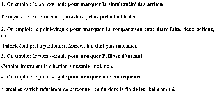 Zone de Texte: 1. On emploie le point-virgule pour marquer la simultan�it� des actions.
J'essayais de les r�concilier; j'insistais; j'�tais pr�t � tout tenter. 
2. On emploie le point-virgule pour marquer la comparaison entre deux faits, deux actions, etc.
 Patrick �tait pr�t � pardonner; Marcel, lui, �tait plus rancunier.
3. On emploie le point-virgule pour marquer l'ellipse d'un mot.
Certains trouvaient la situation amusante; moi, non.
4. On emploie le point-virgule pour marquer une cons�quence.
Marcel et Patrick refus�rent de pardonner; ce fut donc la fin de leur belle amiti�.