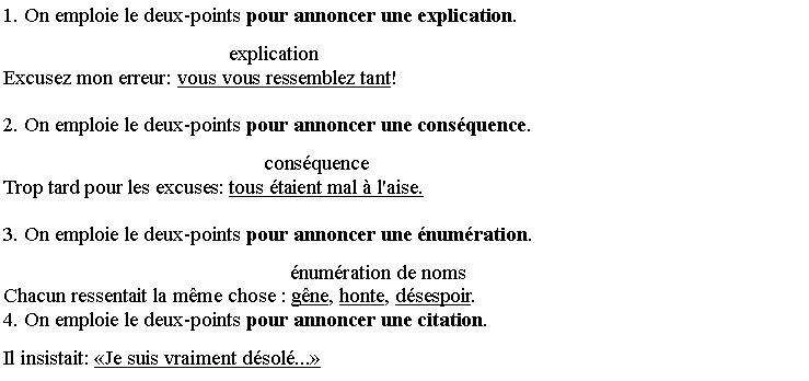 Zone de Texte: 1. On emploie le deux-points pour annoncer une explication.
                                            explicationExcusez mon erreur: vous vous ressemblez tant! 
2. On emploie le deux-points pour annoncer une cons�quence.
                                                   cons�quenceTrop tard pour les excuses: tous �taient mal � l'aise. 
3. On emploie le deux-points pour annoncer une �num�ration.
                                                        �num�ration de nomsChacun ressentait la m�me chose : g�ne, honte, d�sespoir. 4. On emploie le deux-points pour annoncer une citation.
Il insistait: �Je suis vraiment d�sol�...�