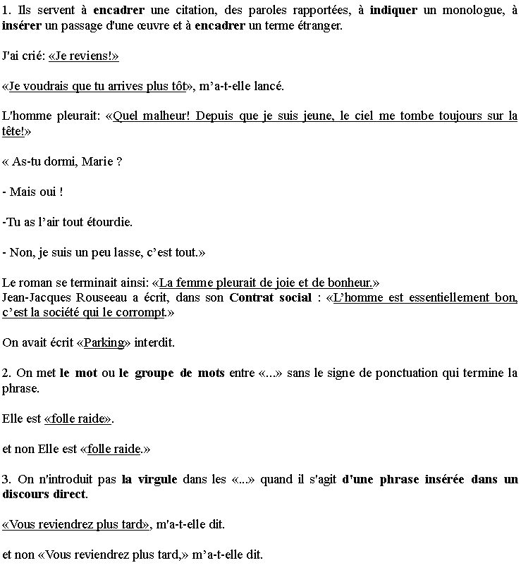 Zone de Texte: 1. Ils servent � encadrer une citation, des paroles rapport�es, � indiquer un monologue, � ins�rer un passage d'une �uvre et � encadrer un terme �tranger.
J'ai cri�: �Je reviens!� 
�Je voudrais que tu arrives plus t�t�, m�a-t-elle lanc�.
L'homme pleurait: �Quel malheur! Depuis que je suis jeune, le ciel me tombe toujours sur la t�te!� 
� As-tu dormi, Marie ?
- Mais oui !
-Tu as l�air tout �tourdie.
- Non, je suis un peu lasse, c�est tout.�
Le roman se terminait ainsi: �La femme pleurait de joie et de bonheur.� Jean-Jacques Rouseeau a �crit, dans son Contrat social�: �L�homme est essentiellement bon, c�est la soci�t� qui le corrompt.�
On avait �crit �Parking� interdit.         
2. On met le mot ou le groupe de mots entre �...� sans le signe de ponctuation qui termine la phrase.
Elle est �folle raide�. 
et non Elle est �folle raide.� 
3. On n'introduit pas la virgule dans les �...� quand il s'agit d'une phrase ins�r�e dans un discours direct.
�Vous reviendrez plus tard�, m'a-t-elle dit.
et non �Vous reviendrez plus tard,� m�a-t-elle dit.