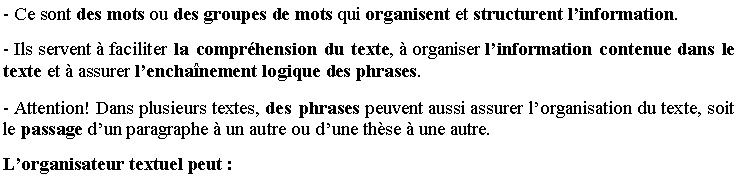 Zone de Texte: - Ce sont des mots ou des groupes de mots qui organisent et structurent l�information.
- Ils servent � faciliter la compr�hension du texte, � organiser l�information contenue dans le texte et � assurer l�encha�nement logique des phrases.
- Attention! Dans plusieurs textes, des phrases peuvent aussi assurer l�organisation du texte, soit le passage d�un paragraphe � un autre ou d�une th�se � une autre.
L�organisateur textuel peut�: