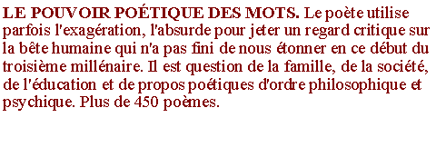 Zone de Texte: LE POUVOIR PO�TIQUE DES MOTS. Le po�te utilise parfois l'exag�ration, l'absurde pour jeter un regard critique sur la b�te humaine qui n'a pas fini de nous �tonner en ce d�but du troisi�me mill�naire. Il est question de la famille, de la soci�t�, de l'�ducation et de propos po�tiques d'ordre philosophique et psychique. Plus de 450 po�mes.