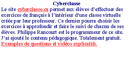 Zone de Texte: CyberclasseLe site cyberclasse.ca permet aux �l�ves d�effectuer des exercices de fran�ais � l�int�rieur d�une classe virtuelle cr��e par leur professeur. Ce dernier pourra choisir les exercices � approfondir et faire le suivi de chacun de ses �l�ves. Philippe Rancourt est le programmeur de ce site. J�ai ajout� le contenu p�dagogique. Totalement gratuit.Exemples de questions et vid�os explicatifs.