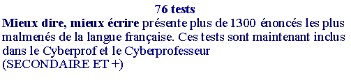 Zone de Texte: 76 testsMieux dire, mieux �crire pr�sente plus de 1300 �nonc�s les plus malmen�s de la langue fran�aise. Ces tests sont maintenant inclus dans le Cyberprof et le Cyberprofesseur(SECONDAIRE ET +) 