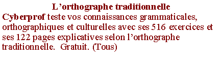 Zone de Texte: L�orthographe traditionnelleCyberprof teste vos connaissances grammaticales, orthographiques et culturelles avec ses 516 exercices et ses 122 pages explicatives selon l�orthographe traditionnelle.  Gratuit. (Tous)
