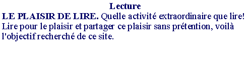 Zone de Texte: LectureLE PLAISIR DE LIRE. Quelle activit� extraordinaire que lire! Lire pour le plaisir et partager ce plaisir sans pr�tention, voil� l'objectif recherch� de ce site. 