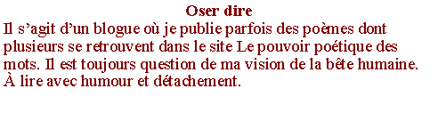Zone de Texte: Oser direIl s�agit d�un blogue o� je publie parfois des po�mes dont plusieurs se retrouvent dans le site Le pouvoir po�tique des mots. Il est toujours question de ma vision de la b�te humaine. � lire avec humour et d�tachement.