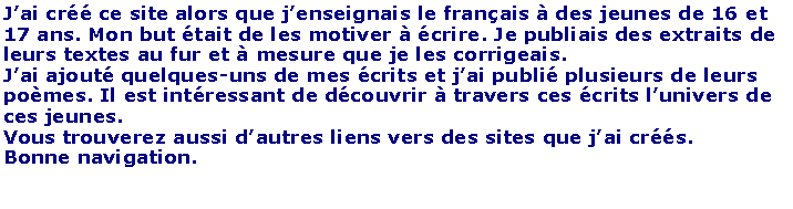 Zone de Texte: J�ai cr�� ce site alors que j�enseignais le fran�ais � des jeunes de 16 et 17 ans. Mon but �tait de les motiver � �crire. Je publiais des extraits de leurs textes au fur et � mesure que je les corrigeais. J�ai ajout� quelques-uns de mes �crits et j�ai publi� plusieurs de leurs po�mes. Il est int�ressant de d�couvrir � travers ces �crits l�univers de ces jeunes.Vous trouverez aussi d�autres liens vers des sites que j�ai cr��s.Bonne navigation.
