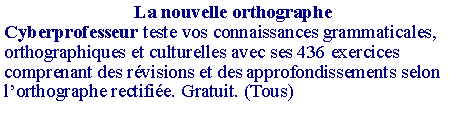 Zone de Texte: La nouvelle orthographeCyberprofesseur teste vos connaissances grammaticales, orthographiques et culturelles avec ses 436 exercices comprenant des r�visions et des approfondissements selon l�orthographe rectifi�e. Gratuit. (Tous)
