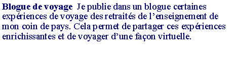 Zone de Texte: Blogue de voyage  Je publie dans un blogue certaines exp�riences de voyage des retrait�s de l�enseignement de mon coin de pays. Cela permet de partager ces exp�riences enrichissantes et de voyager d�une fa�on virtuelle.