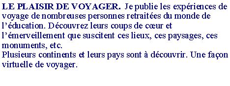 Zone de Texte: LE PLAISIR DE VOYAGER.  Je publie les exp�riences de voyage de nombreuses personnes retrait�es du monde de l��ducation. D�couvrez leurs coups de c�ur et l��merveillement que suscitent ces lieux, ces paysages, ces monuments, etc.Plusieurs continents et leurs pays sont � d�couvrir. Une fa�on virtuelle de voyager.