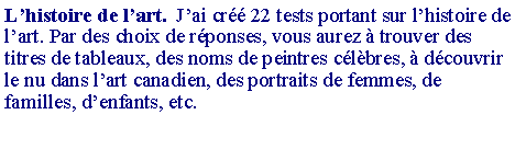 Zone de Texte: L�histoire de l�art.  J�ai cr�� 22 tests portant sur l�histoire de l�art. Par des choix de r�ponses, vous aurez � trouver des titres de tableaux, des noms de peintres c�l�bres, � d�couvrir le nu dans l�art canadien, des portraits de femmes, de familles, d�enfants, etc.
