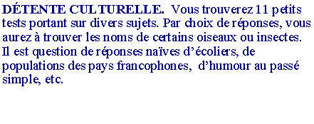 Zone de Texte: D�TENTE CULTURELLE.  Vous trouverez 11 petits tests portant sur divers sujets. Par choix de r�ponses, vous aurez � trouver les noms de certains oiseaux ou insectes. Il est question de r�ponses na�ves d��coliers, de populations des pays francophones,  d�humour au pass� simple, etc.