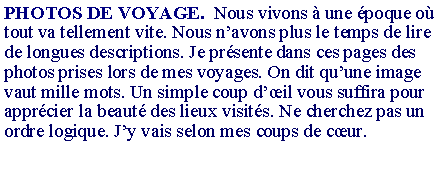 Zone de Texte: PHOTOS DE VOYAGE.  Nous vivons � une �poque o� tout va tellement vite. Nous n�avons plus le temps de lire de longues descriptions. Je pr�sente dans ces pages des photos prises lors de mes voyages. On dit qu�une image vaut mille mots. Un simple coup d��il vous suffira pour appr�cier la beaut� des lieux visit�s. Ne cherchez pas un ordre logique. J�y vais selon mes coups de c�ur.