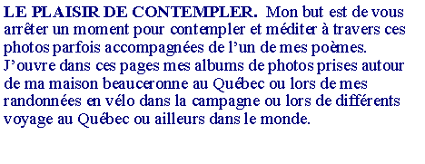 Zone de Texte: LE PLAISIR DE CONTEMPLER.  Mon but est de vous arr�ter un moment pour contempler et m�diter � travers ces photos parfois accompagn�es de l�un de mes po�mes.J�ouvre dans ces pages mes albums de photos prises autour de ma maison beauceronne au Qu�bec ou lors de mes randonn�es en v�lo dans la campagne ou lors de diff�rents voyage au Qu�bec ou ailleurs dans le monde. 