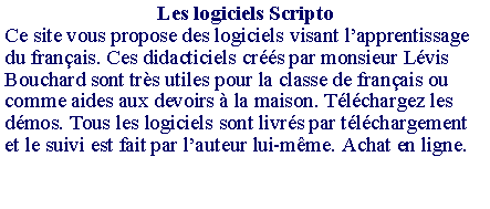 Zone de Texte: Les logiciels ScriptoCe site vous propose des logiciels visant l�apprentissage du fran�ais. Ces didacticiels cr��s par monsieur L�vis Bouchard sont tr�s utiles pour la classe de fran�ais ou comme aides aux devoirs � la maison. T�l�chargez les d�mos. Tous les logiciels sont livr�s par t�l�chargement et le suivi est fait par l�auteur lui-m�me. Achat en ligne.