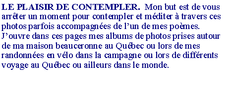 Zone de Texte: LE PLAISIR DE CONTEMPLER.  Mon but est de vous arr�ter un moment pour contempler et m�diter � travers ces photos parfois accompagn�es de l�un de mes po�mes.J�ouvre dans ces pages mes albums de photos prises autour de ma maison beauceronne au Qu�bec ou lors de mes randonn�es en v�lo dans la campagne ou lors de diff�rents voyage au Qu�bec ou ailleurs dans le monde. 