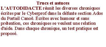 Zone de Texte: Trucs et astucesL�AUTODIDACTE r�unit les diverses chroniques �crites par le Cyberprof dans la d�funte section Ados du Portail Cano�. �crites avec humour et sans pr�tention, ces chroniques se veulent une relation d'aide. Dans chaque chronique, un test pratique est propos�.