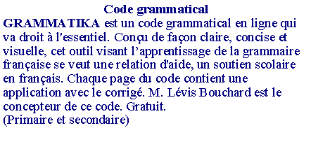 Zone de Texte: Code grammaticalGRAMMATIKA est un code grammatical en ligne qui va droit � l'essentiel. Con�u de fa�on claire, concise et visuelle, cet outil visant l�apprentissage de la grammaire fran�aise se veut une relation d'aide, un soutien scolaire en fran�ais. Chaque page du code contient une application avec le corrig�. M. L�vis Bouchard est le concepteur de ce code. Gratuit.(Primaire et secondaire)