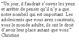 Zone de Texte: �Un jour, il faudrait s�ouvrir les yeux et arr�ter de penser qu�il n�y a que notre nombril qui est important. Les adolescents que vous avez construits, vous le monde adulte, ils ont le droit d�avoir leur place autant que vous.�Christine
