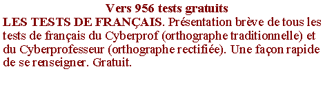 Zone de Texte: Vers 956 tests gratuitsLES TESTS DE FRAN�AIS. Pr�sentation br�ve de tous les tests de fran�ais du Cyberprof (orthographe traditionnelle) et du Cyberprofesseur (orthographe rectifi�e). Une fa�on rapide de se renseigner. Gratuit.