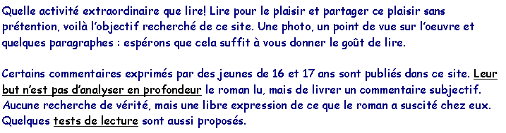 Zone de Texte: Quelle activit� extraordinaire que lire! Lire pour le plaisir et partager ce plaisir sans pr�tention, voil� l�objectif recherch� de ce site. Une photo, un point de vue sur l�oeuvre et quelques paragraphes : esp�rons que cela suffit � vous donner le go�t de lire.
Certains commentaires exprim�s par des jeunes de 16 et 17 ans sont publi�s dans ce site. Leur but n�est pas d�analyser en profondeur le roman lu, mais de livrer un commentaire subjectif. Aucune recherche de v�rit�, mais une libre expression de ce que le roman a suscit� chez eux.Quelques tests de lecture sont aussi propos�s.