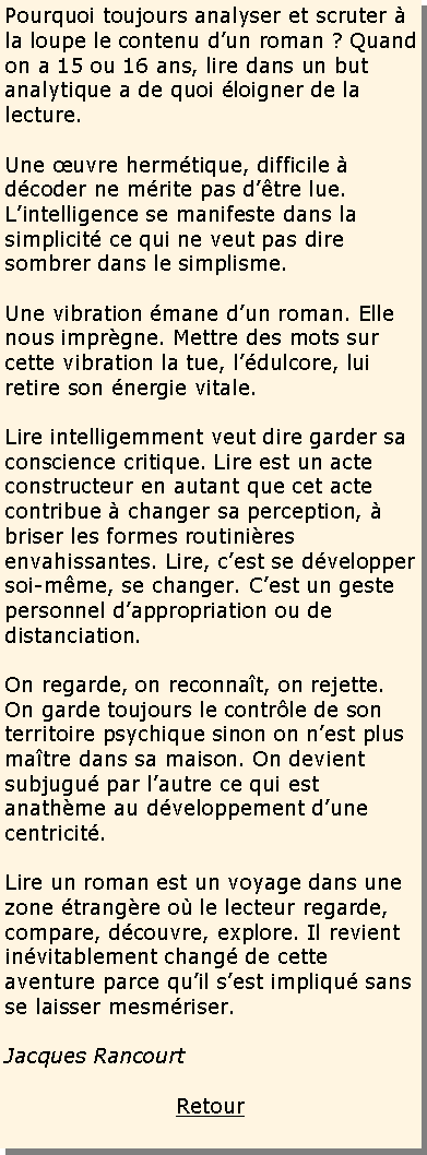 Zone de Texte: Pourquoi toujours analyser et scruter � la loupe le contenu d�un roman ? Quand on a 15 ou 16 ans, lire dans un but analytique a de quoi �loigner de la lecture.
Une �uvre herm�tique, difficile � d�coder ne m�rite pas d��tre lue. L�intelligence se manifeste dans la simplicit� ce qui ne veut pas dire sombrer dans le simplisme.
Une vibration �mane d�un roman. Elle nous impr�gne. Mettre des mots sur cette vibration la tue, l��dulcore, lui retire son �nergie vitale.
Lire intelligemment veut dire garder sa conscience critique. Lire est un acte constructeur en autant que cet acte contribue � changer sa perception, � briser les formes routini�res envahissantes. Lire, c�est se d�velopper soi-m�me, se changer. C�est un geste personnel d�appropriation ou de distanciation.
On regarde, on reconna�t, on rejette. On garde toujours le contr�le de son territoire psychique sinon on n�est plus ma�tre dans sa maison. On devient subjugu� par l�autre ce qui est anath�me au d�veloppement d�une centricit�.
Lire un roman est un voyage dans une zone �trang�re o� le lecteur regarde, compare, d�couvre, explore. Il revient in�vitablement chang� de cette aventure parce qu�il s�est impliqu� sans se laisser mesm�riser.
Jacques Rancourt
Retour