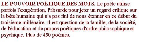 Zone de Texte: LE POUVOIR PO�TIQUE DES MOTS. Le po�te utilise parfois l'exag�ration, l'absurde pour jeter un regard critique sur la b�te humaine qui n'a pas fini de nous �tonner en ce d�but du troisi�me mill�naire. Il est question de la famille, de la soci�t�, de l'�ducation et de propos po�tiques d'ordre philosophique et psychique. Plus de 450 po�mes.