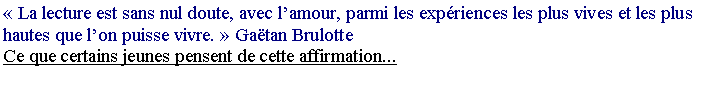Zone de Texte: ��La lecture est sans nul doute, avec l�amour, parmi les exp�riences les plus vives et les plus hautes que l�on puisse vivre.�� Ga�tan BrulotteCe que certains jeunes pensent de cette affirmation...