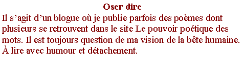 Zone de Texte: Oser direIl s�agit d�un blogue o� je publie parfois des po�mes dont plusieurs se retrouvent dans le site Le pouvoir po�tique des mots. Il est toujours question de ma vision de la b�te humaine. � lire avec humour et d�tachement.