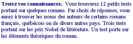 Zone de Texte: Testez vos connaissances.  Vous trouverez 12 petits tests portant sur quelques romans. Par choix de r�ponses, vous aurez � trouver les noms des auteurs de certains romans fran�ais, qu�b�cois ou de divers autres pays. Trois tests portent sur les prix Nobel de litt�rature. Un test porte sur les �l�ments th�oriques du roman.